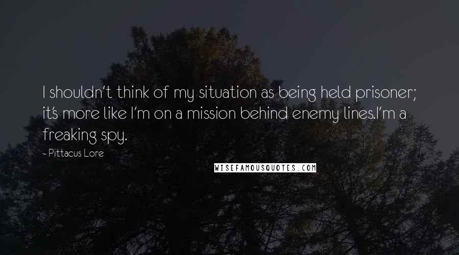 Pittacus Lore Quotes: I shouldn't think of my situation as being held prisoner; it's more like I'm on a mission behind enemy lines.I'm a freaking spy.