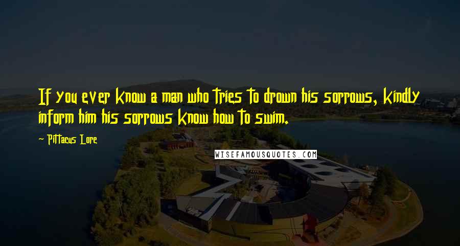 Pittacus Lore Quotes: If you ever know a man who tries to drown his sorrows, kindly inform him his sorrows know how to swim.