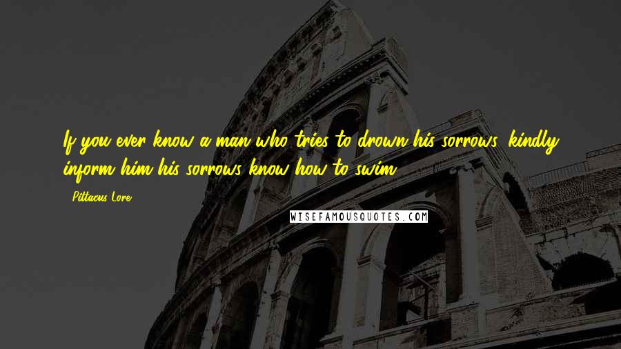 Pittacus Lore Quotes: If you ever know a man who tries to drown his sorrows, kindly inform him his sorrows know how to swim.