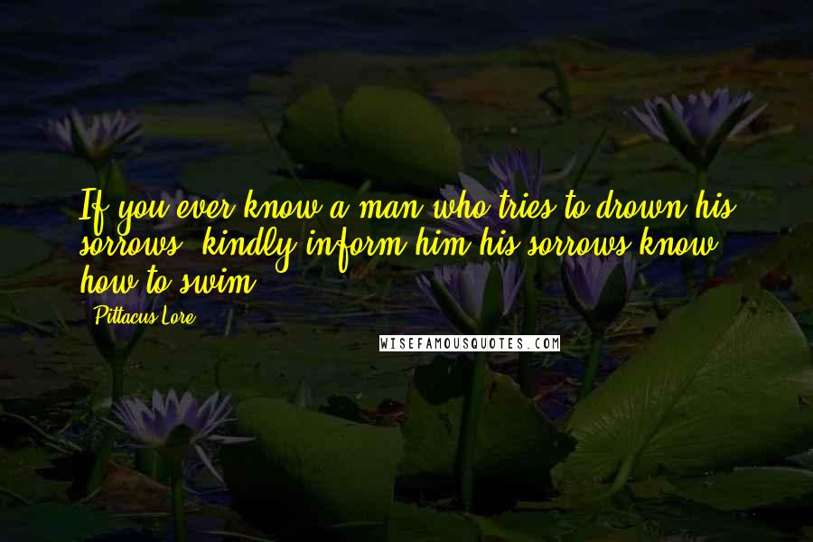 Pittacus Lore Quotes: If you ever know a man who tries to drown his sorrows, kindly inform him his sorrows know how to swim.