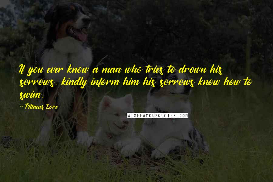 Pittacus Lore Quotes: If you ever know a man who tries to drown his sorrows, kindly inform him his sorrows know how to swim.