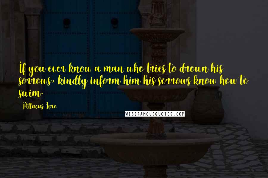 Pittacus Lore Quotes: If you ever know a man who tries to drown his sorrows, kindly inform him his sorrows know how to swim.