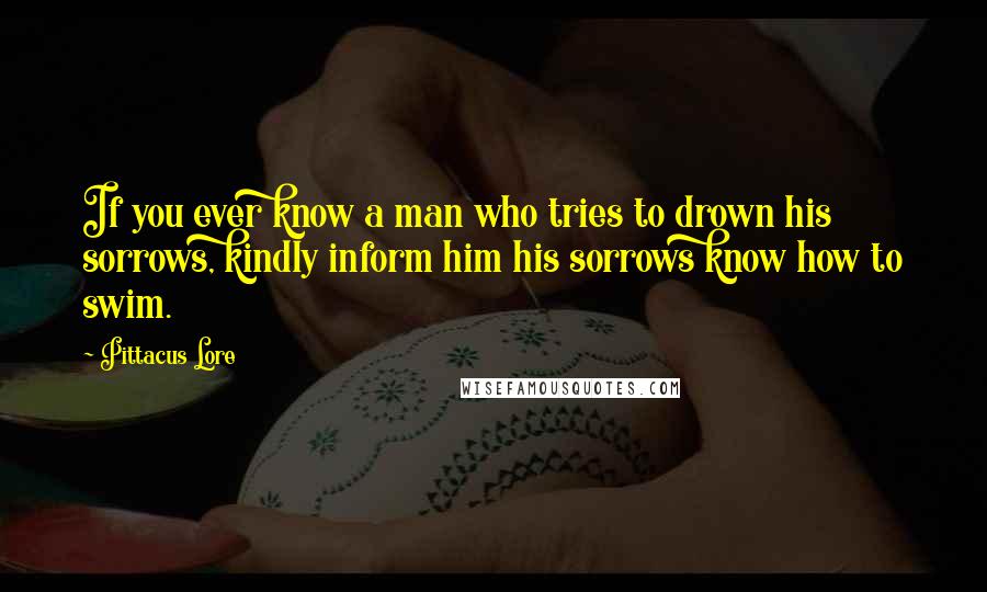 Pittacus Lore Quotes: If you ever know a man who tries to drown his sorrows, kindly inform him his sorrows know how to swim.