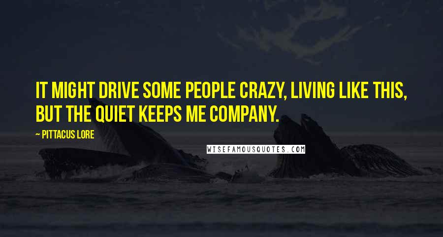 Pittacus Lore Quotes: It might drive some people crazy, living like this, but the quiet keeps me company.