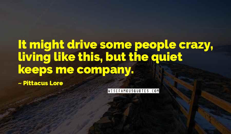 Pittacus Lore Quotes: It might drive some people crazy, living like this, but the quiet keeps me company.