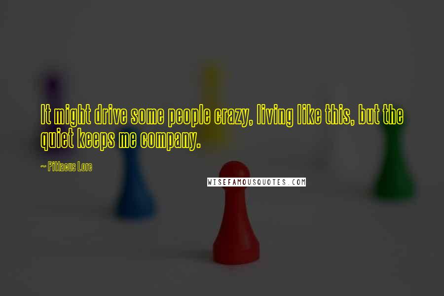 Pittacus Lore Quotes: It might drive some people crazy, living like this, but the quiet keeps me company.