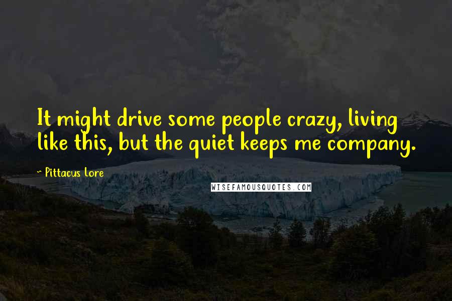 Pittacus Lore Quotes: It might drive some people crazy, living like this, but the quiet keeps me company.