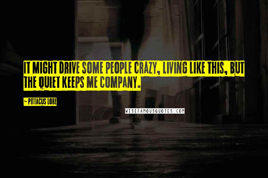 Pittacus Lore Quotes: It might drive some people crazy, living like this, but the quiet keeps me company.