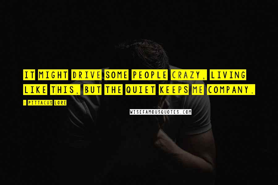 Pittacus Lore Quotes: It might drive some people crazy, living like this, but the quiet keeps me company.