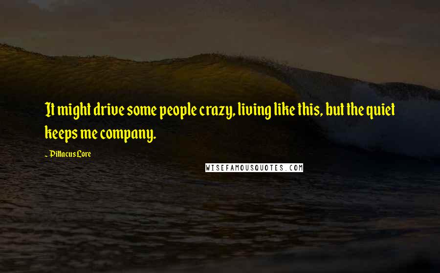 Pittacus Lore Quotes: It might drive some people crazy, living like this, but the quiet keeps me company.