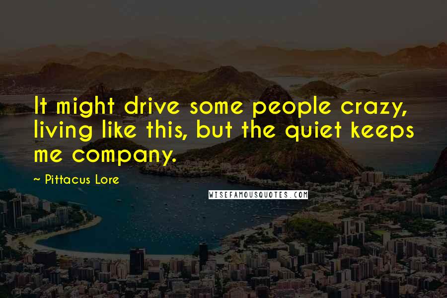 Pittacus Lore Quotes: It might drive some people crazy, living like this, but the quiet keeps me company.