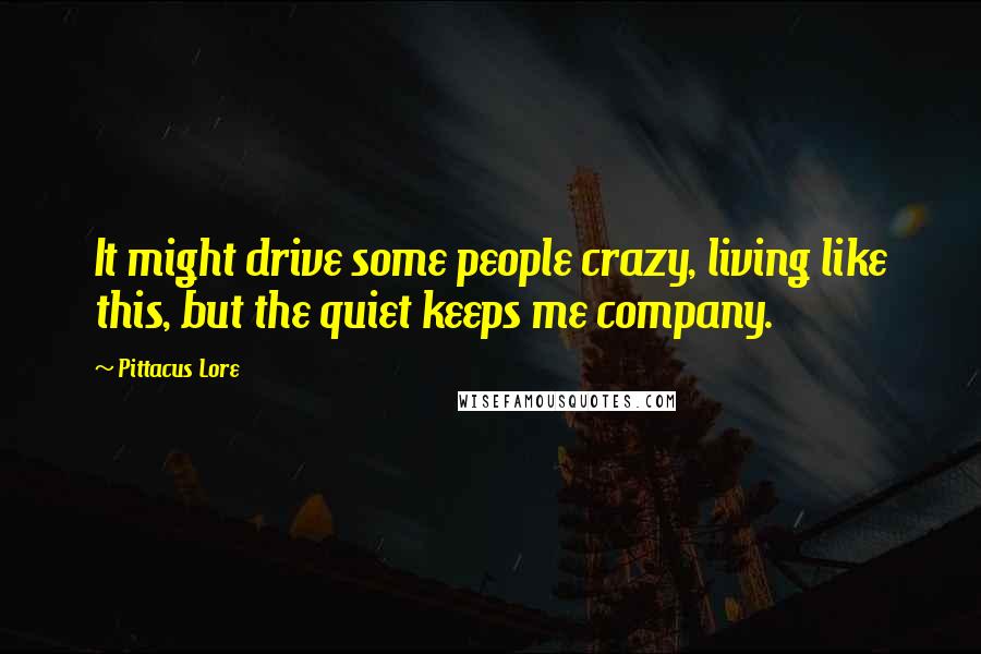 Pittacus Lore Quotes: It might drive some people crazy, living like this, but the quiet keeps me company.