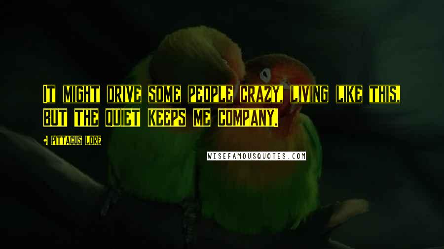 Pittacus Lore Quotes: It might drive some people crazy, living like this, but the quiet keeps me company.