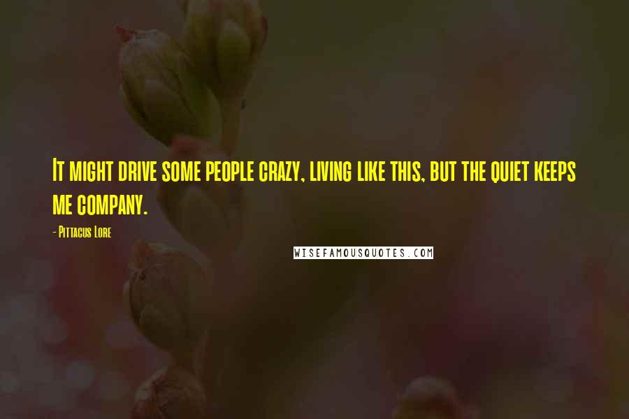 Pittacus Lore Quotes: It might drive some people crazy, living like this, but the quiet keeps me company.