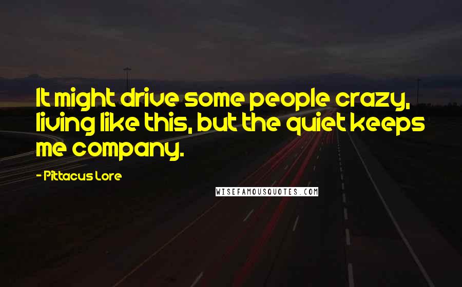 Pittacus Lore Quotes: It might drive some people crazy, living like this, but the quiet keeps me company.