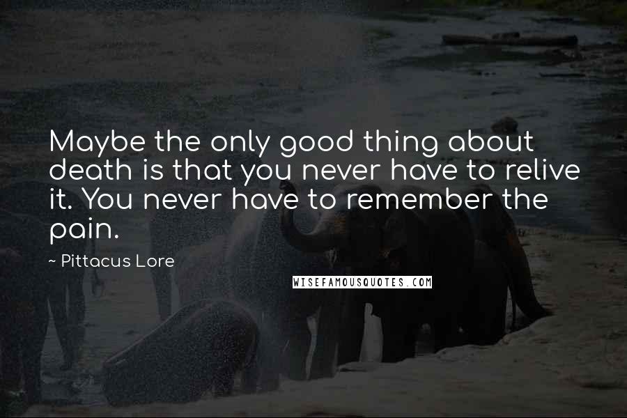 Pittacus Lore Quotes: Maybe the only good thing about death is that you never have to relive it. You never have to remember the pain.