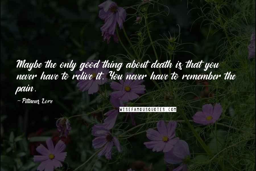 Pittacus Lore Quotes: Maybe the only good thing about death is that you never have to relive it. You never have to remember the pain.