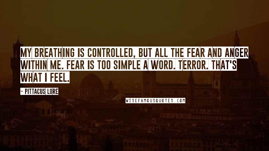 Pittacus Lore Quotes: My breathing is controlled, but all the fear and anger within me. Fear is too simple a word. Terror. That's what I feel.