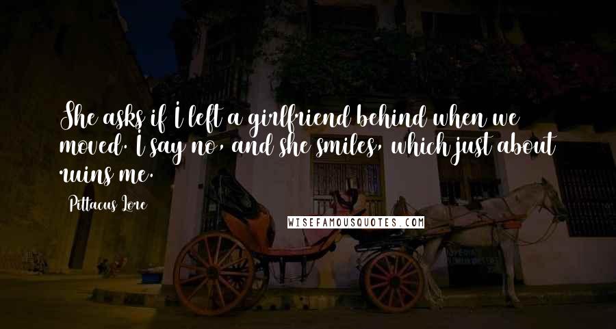 Pittacus Lore Quotes: She asks if I left a girlfriend behind when we moved. I say no, and she smiles, which just about ruins me.