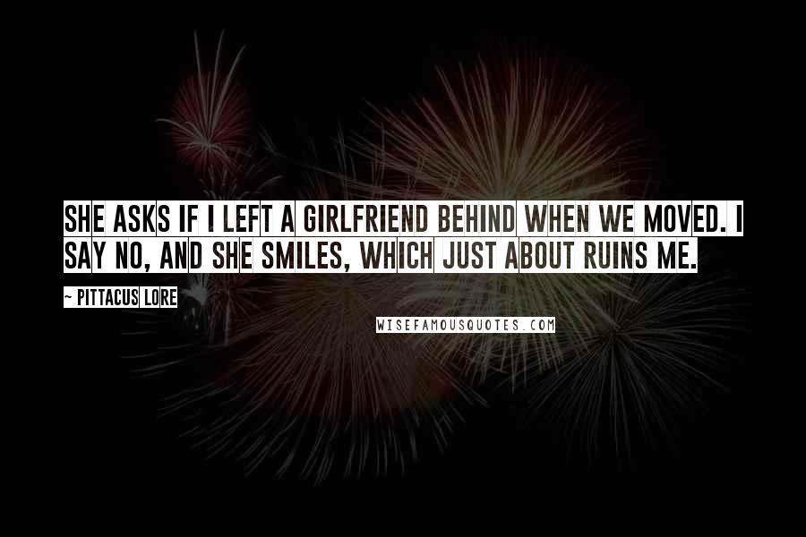 Pittacus Lore Quotes: She asks if I left a girlfriend behind when we moved. I say no, and she smiles, which just about ruins me.