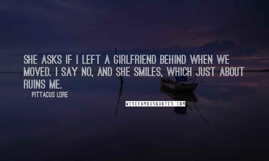 Pittacus Lore Quotes: She asks if I left a girlfriend behind when we moved. I say no, and she smiles, which just about ruins me.