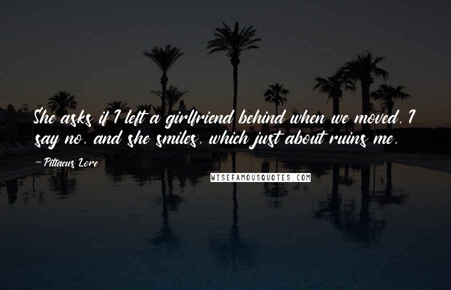 Pittacus Lore Quotes: She asks if I left a girlfriend behind when we moved. I say no, and she smiles, which just about ruins me.