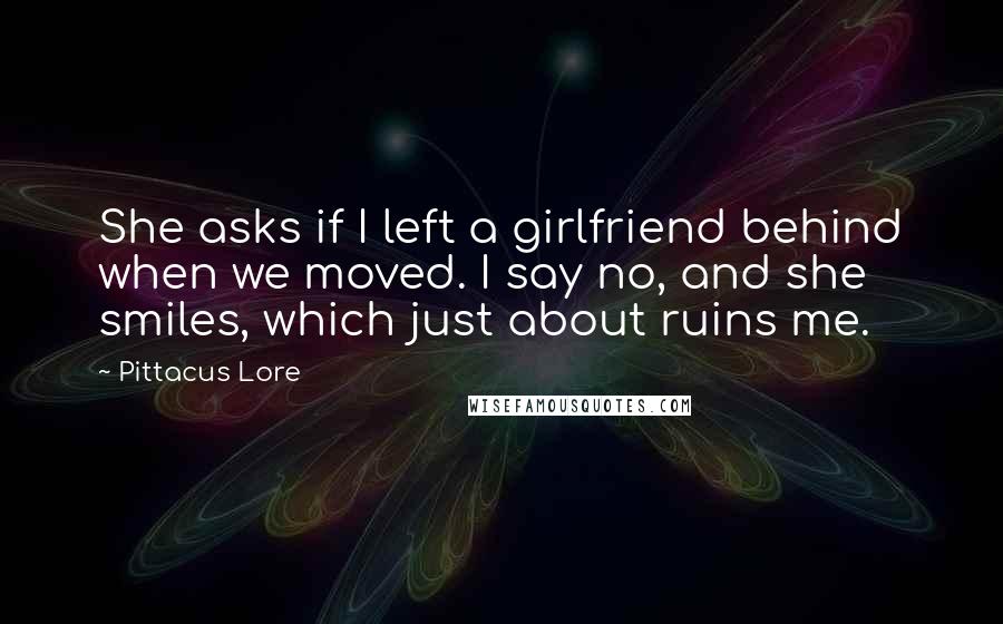 Pittacus Lore Quotes: She asks if I left a girlfriend behind when we moved. I say no, and she smiles, which just about ruins me.
