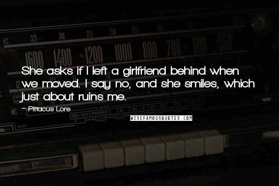 Pittacus Lore Quotes: She asks if I left a girlfriend behind when we moved. I say no, and she smiles, which just about ruins me.