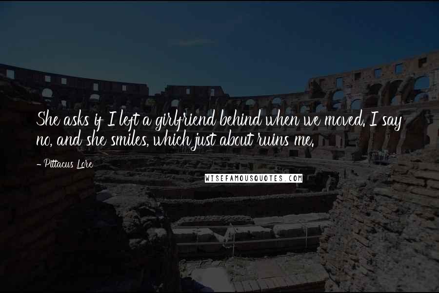 Pittacus Lore Quotes: She asks if I left a girlfriend behind when we moved. I say no, and she smiles, which just about ruins me.