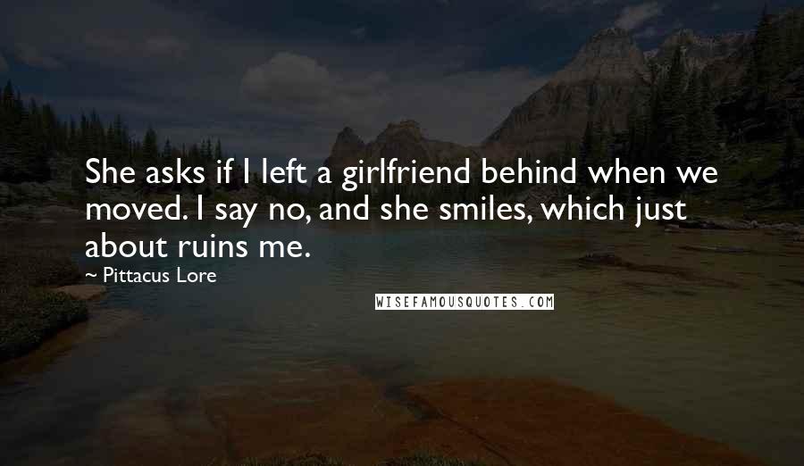 Pittacus Lore Quotes: She asks if I left a girlfriend behind when we moved. I say no, and she smiles, which just about ruins me.