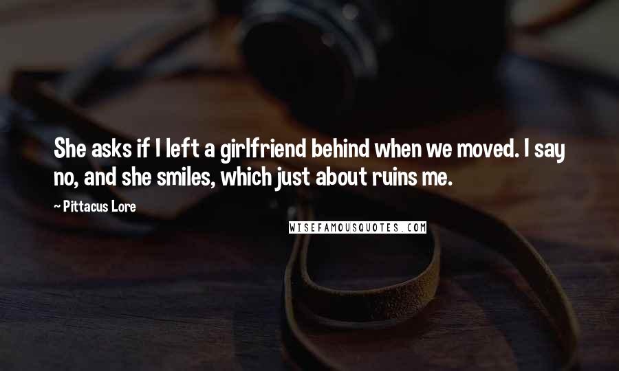 Pittacus Lore Quotes: She asks if I left a girlfriend behind when we moved. I say no, and she smiles, which just about ruins me.