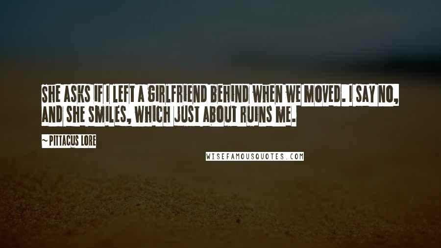 Pittacus Lore Quotes: She asks if I left a girlfriend behind when we moved. I say no, and she smiles, which just about ruins me.
