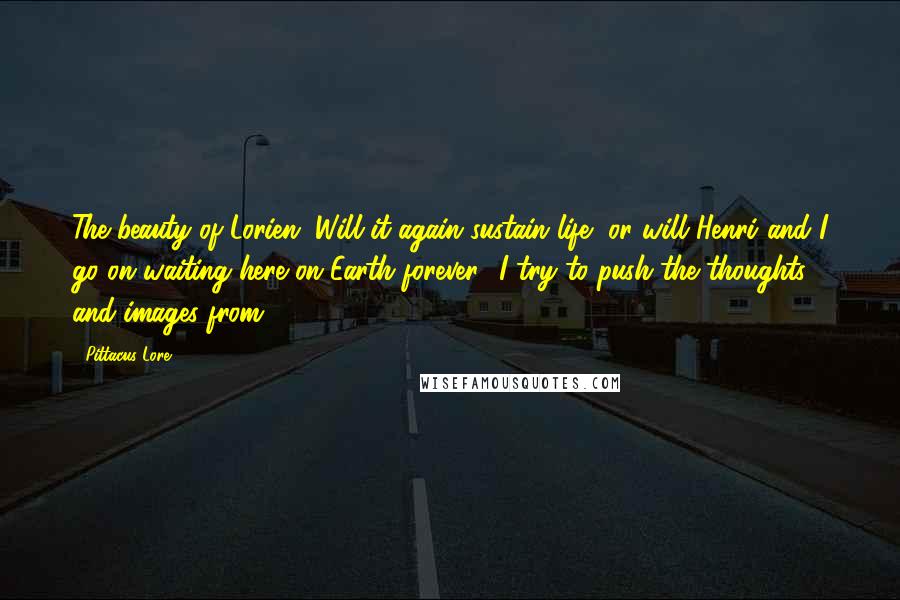 Pittacus Lore Quotes: The beauty of Lorien. Will it again sustain life, or will Henri and I go on waiting here on Earth forever? I try to push the thoughts and images from