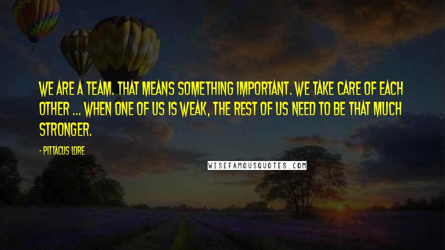 Pittacus Lore Quotes: We are a team. That means something important. We take care of each other ... When one of us is weak, the rest of us need to be that much stronger.