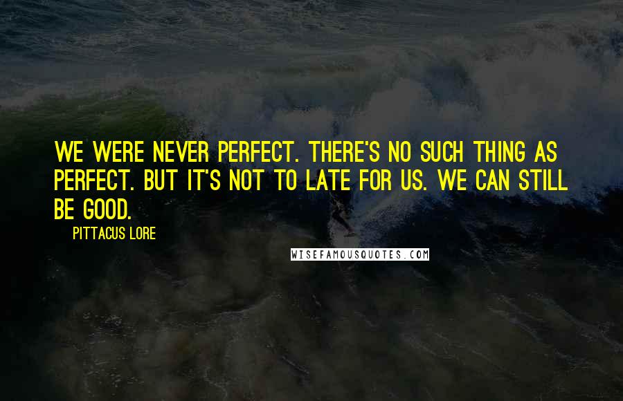 Pittacus Lore Quotes: We were never perfect. There's no such thing as perfect. But it's not to late for us. We can still be good.