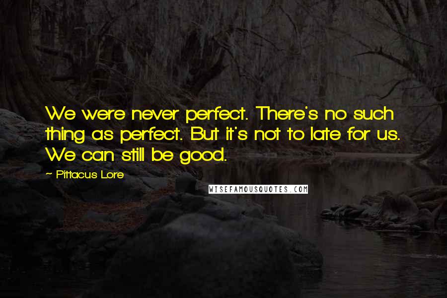 Pittacus Lore Quotes: We were never perfect. There's no such thing as perfect. But it's not to late for us. We can still be good.