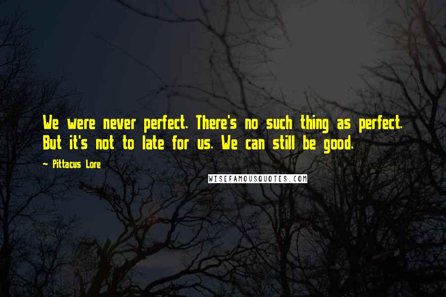 Pittacus Lore Quotes: We were never perfect. There's no such thing as perfect. But it's not to late for us. We can still be good.