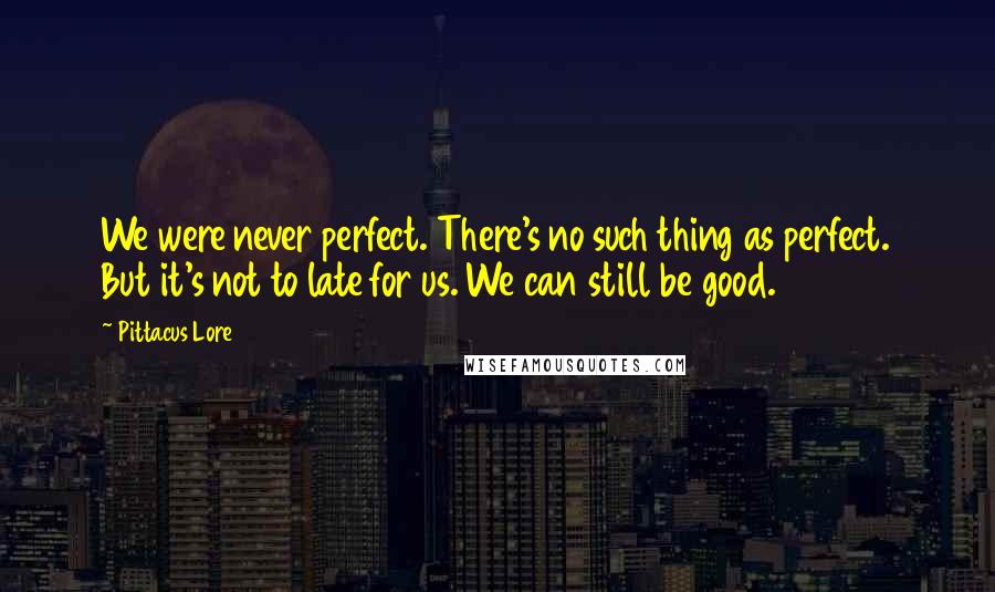 Pittacus Lore Quotes: We were never perfect. There's no such thing as perfect. But it's not to late for us. We can still be good.