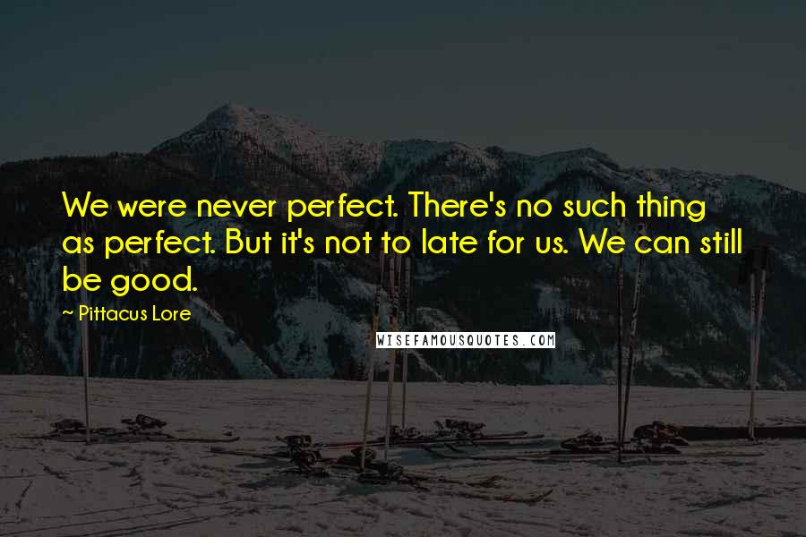 Pittacus Lore Quotes: We were never perfect. There's no such thing as perfect. But it's not to late for us. We can still be good.