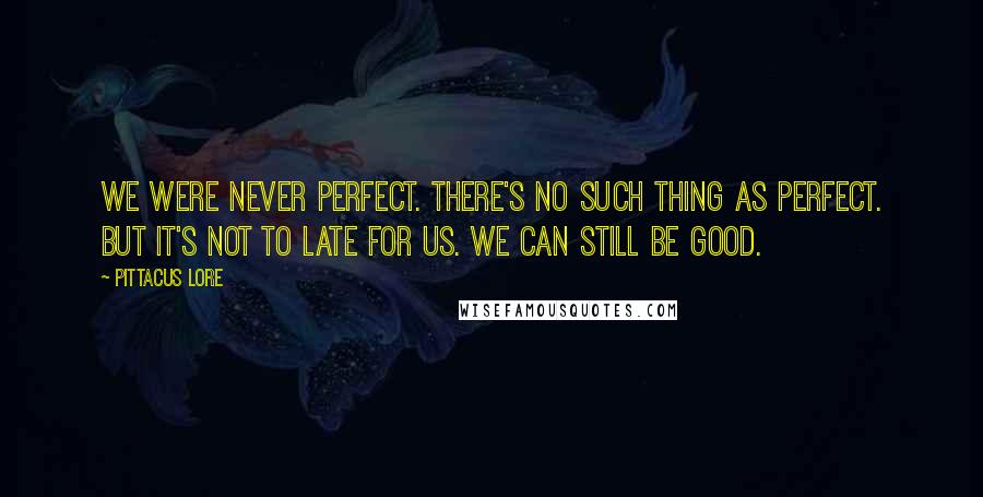 Pittacus Lore Quotes: We were never perfect. There's no such thing as perfect. But it's not to late for us. We can still be good.