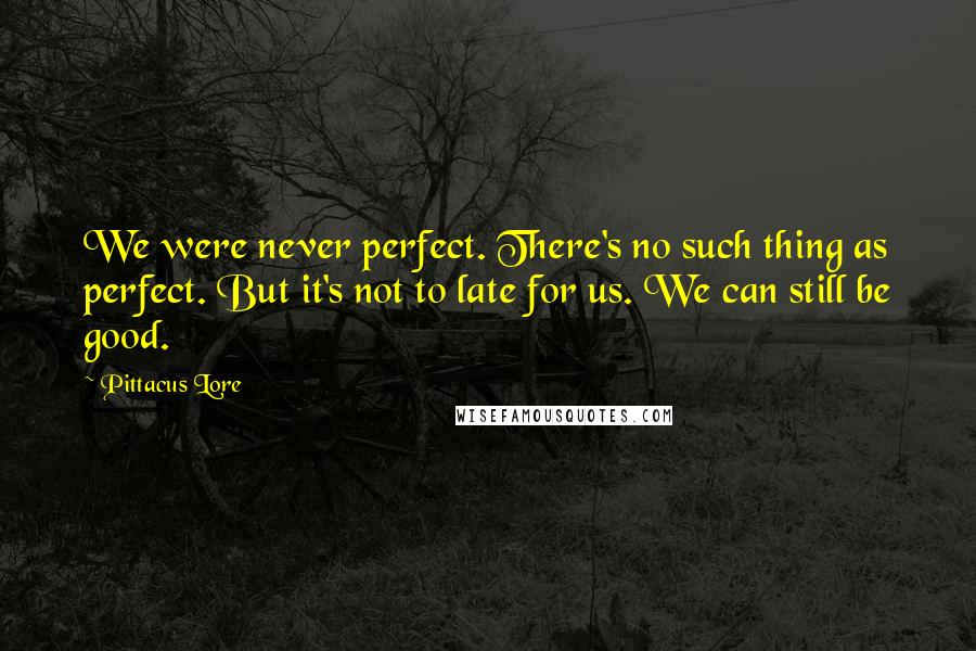 Pittacus Lore Quotes: We were never perfect. There's no such thing as perfect. But it's not to late for us. We can still be good.