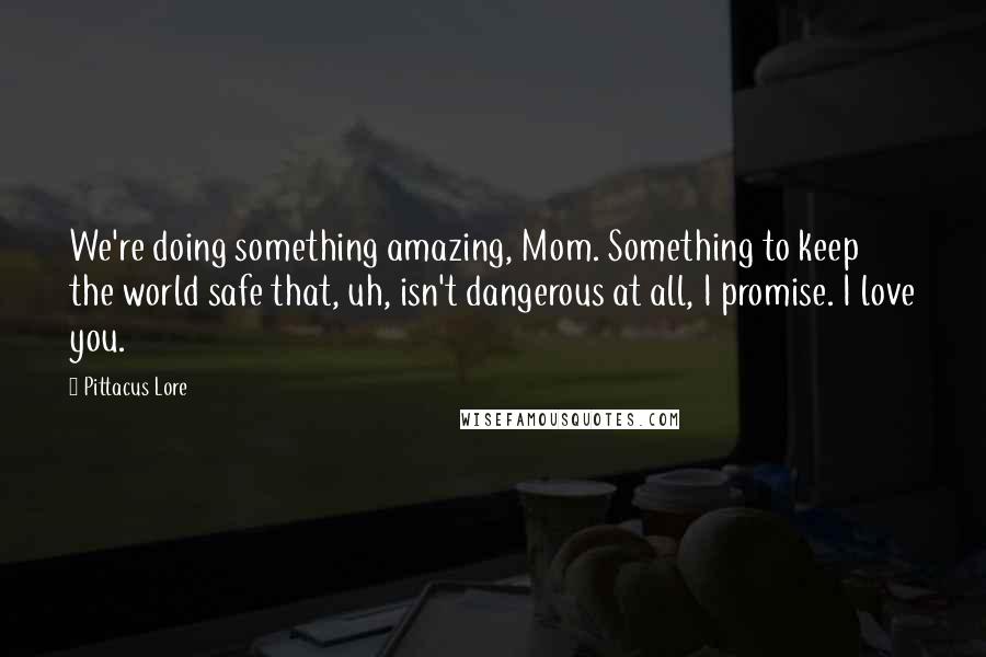 Pittacus Lore Quotes: We're doing something amazing, Mom. Something to keep the world safe that, uh, isn't dangerous at all, I promise. I love you.