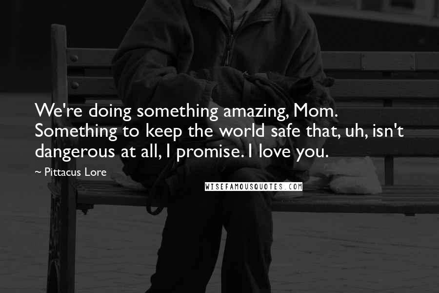 Pittacus Lore Quotes: We're doing something amazing, Mom. Something to keep the world safe that, uh, isn't dangerous at all, I promise. I love you.