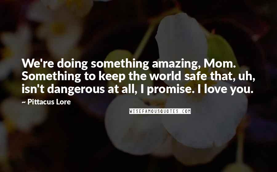 Pittacus Lore Quotes: We're doing something amazing, Mom. Something to keep the world safe that, uh, isn't dangerous at all, I promise. I love you.