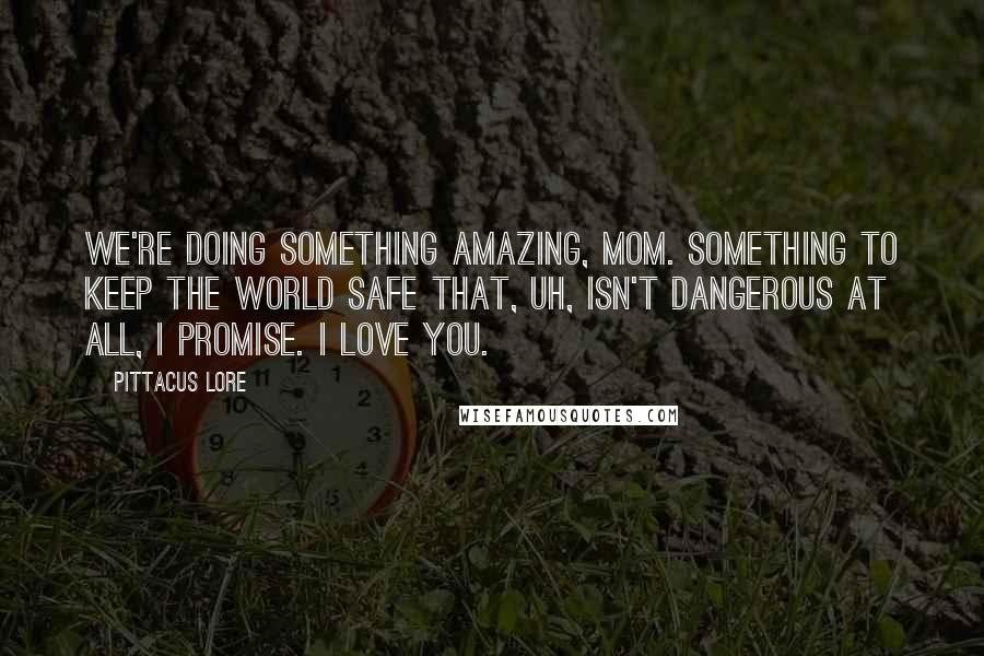 Pittacus Lore Quotes: We're doing something amazing, Mom. Something to keep the world safe that, uh, isn't dangerous at all, I promise. I love you.