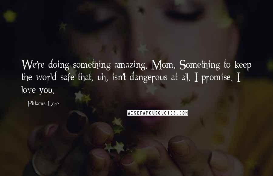 Pittacus Lore Quotes: We're doing something amazing, Mom. Something to keep the world safe that, uh, isn't dangerous at all, I promise. I love you.