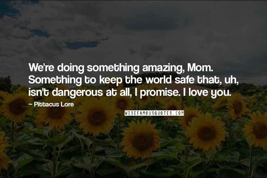 Pittacus Lore Quotes: We're doing something amazing, Mom. Something to keep the world safe that, uh, isn't dangerous at all, I promise. I love you.