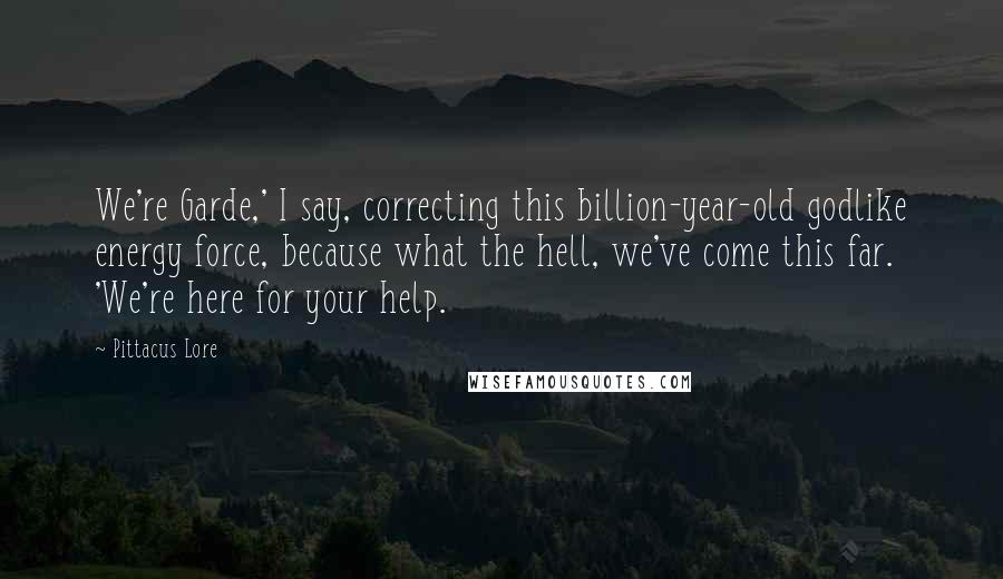 Pittacus Lore Quotes: We're Garde,' I say, correcting this billion-year-old godlike energy force, because what the hell, we've come this far. 'We're here for your help.