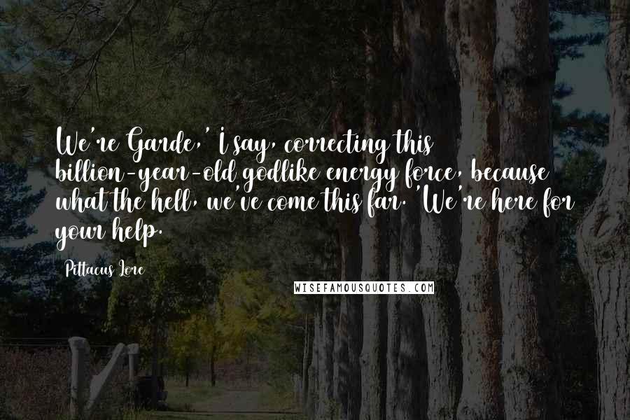 Pittacus Lore Quotes: We're Garde,' I say, correcting this billion-year-old godlike energy force, because what the hell, we've come this far. 'We're here for your help.
