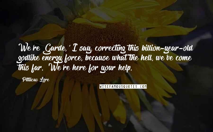 Pittacus Lore Quotes: We're Garde,' I say, correcting this billion-year-old godlike energy force, because what the hell, we've come this far. 'We're here for your help.